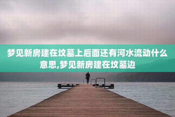 梦见新房建在坟墓上后面还有河水流动什么意思,梦见新房建在坟墓边