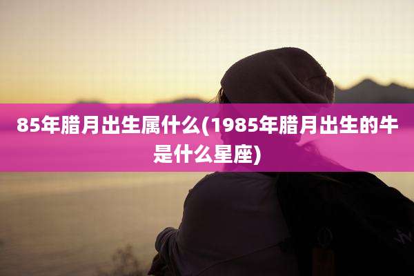 85年腊月出生属什么(1985年腊月出生的牛是什么星座)