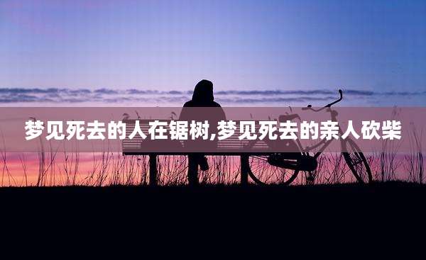 梦见死去的人在锯树,梦见死去的亲人砍柴