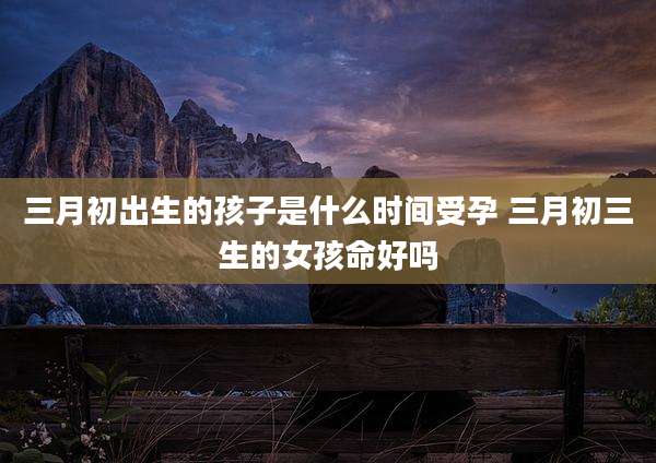三月初出生的孩子是什么时间受孕 三月初三生的女孩命好吗