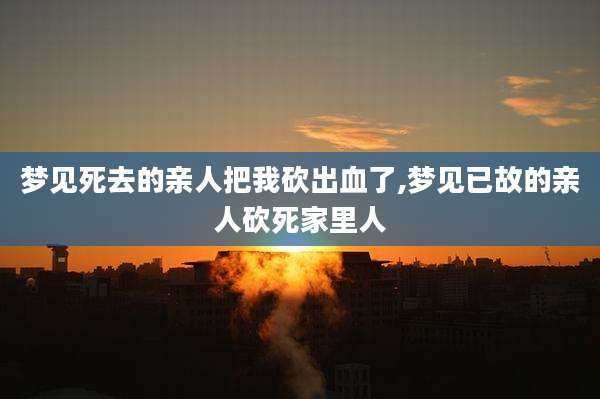 梦见死去的亲人把我砍出血了,梦见已故的亲人砍死家里人