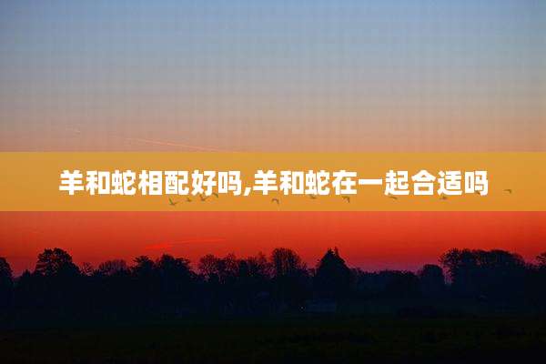 羊和蛇相配好吗,羊和蛇在一起合适吗