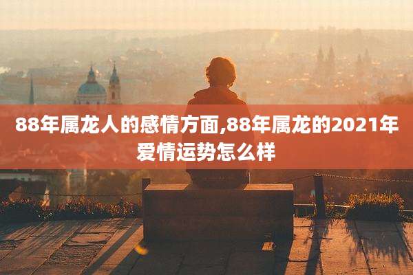 88年属龙人的感情方面,88年属龙的2021年爱情运势怎么样