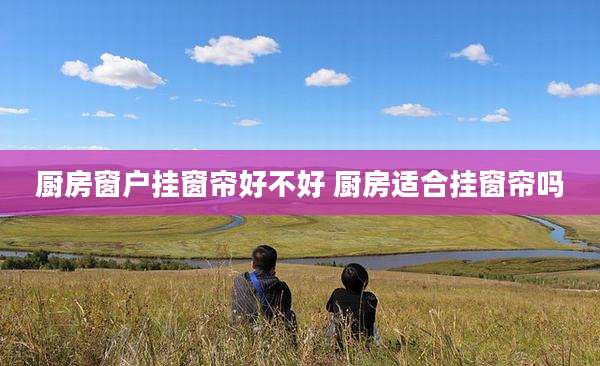 厨房窗户挂窗帘好不好 厨房适合挂窗帘吗