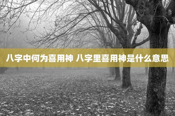八字中何为喜用神 八字里喜用神是什么意思