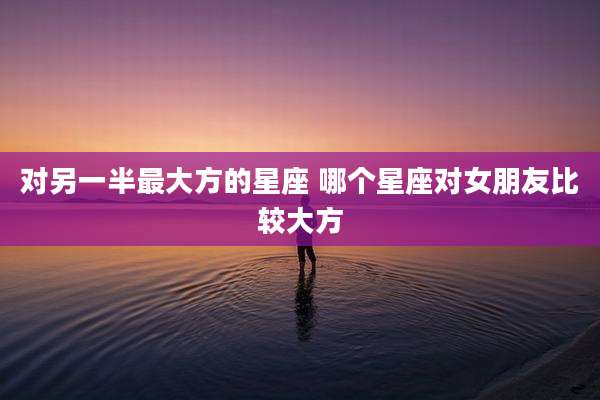 对另一半最大方的星座 哪个星座对女朋友比较大方