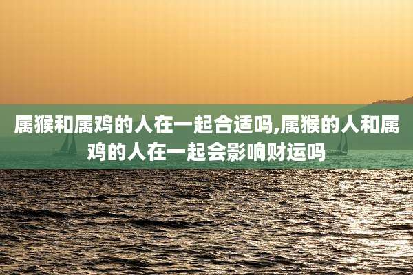 属猴和属鸡的人在一起合适吗,属猴的人和属鸡的人在一起会影响财运吗