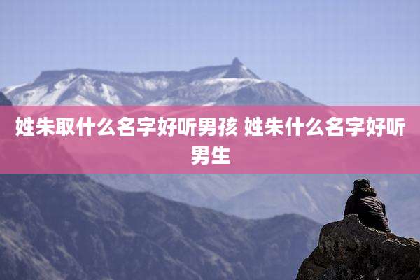 姓朱取什么名字好听男孩 姓朱什么名字好听男生