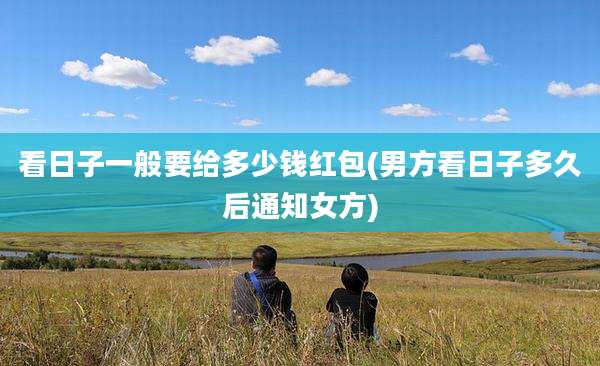 看日子一般要给多少钱红包(男方看日子多久后通知女方)