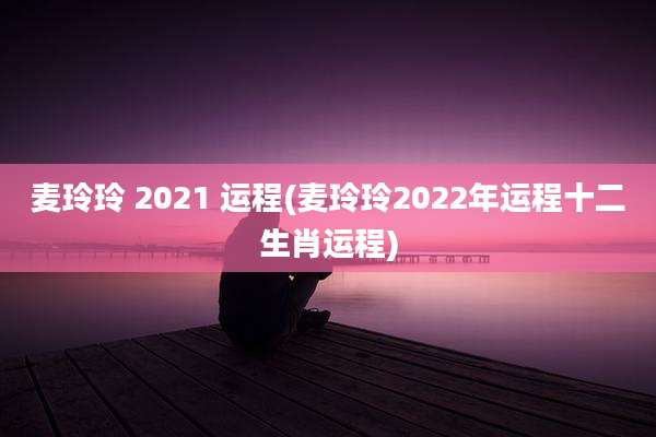 麦玲玲 2021 运程(麦玲玲2022年运程十二生肖运程)