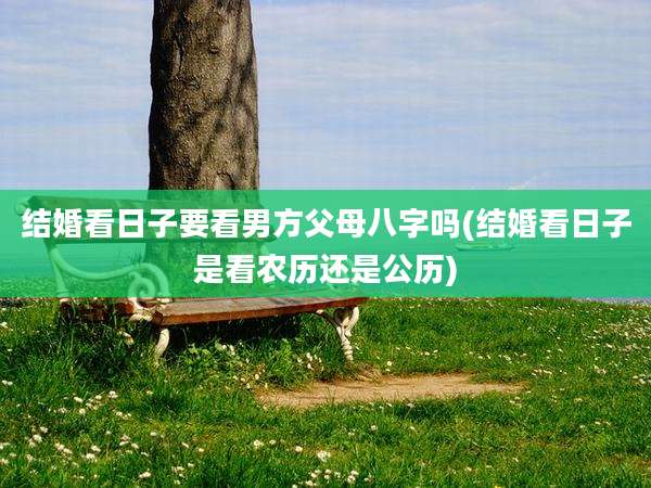 结婚看日子要看男方父母八字吗(结婚看日子是看农历还是公历)