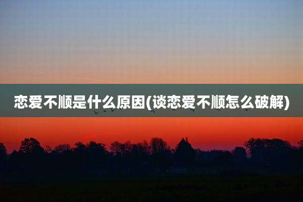 恋爱不顺是什么原因(谈恋爱不顺怎么破解)