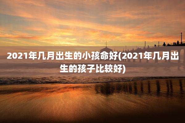 2021年几月出生的小孩命好(2021年几月出生的孩子比较好)