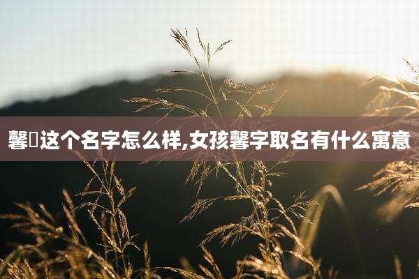 馨玥这个名字怎么样,女孩馨字取名有什么寓意