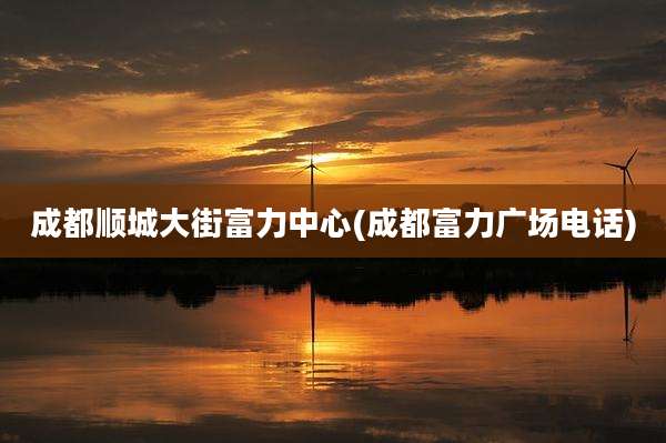 成都顺城大街富力中心(成都富力广场电话)