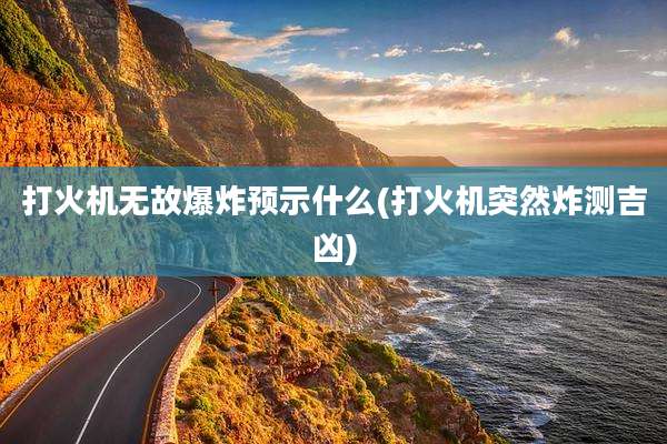 打火机无故爆炸预示什么(打火机突然炸测吉凶)