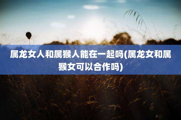 属龙女人和属猴人能在一起吗(属龙女和属猴女可以合作吗)