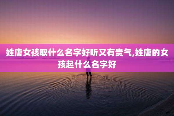 姓唐女孩取什么名字好听又有贵气,姓唐的女孩起什么名字好