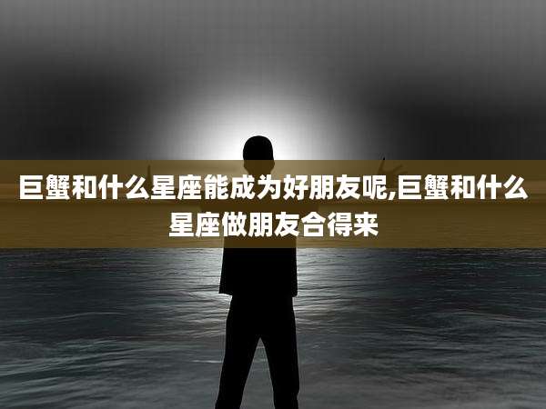 巨蟹和什么星座能成为好朋友呢,巨蟹和什么星座做朋友合得来