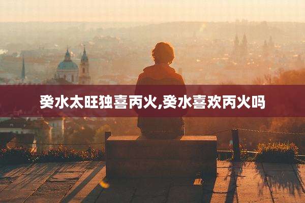癸水太旺独喜丙火,癸水喜欢丙火吗