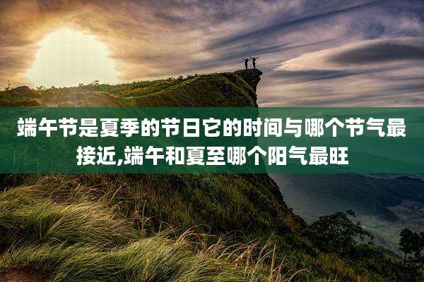 端午节是夏季的节日它的时间与哪个节气最接近,端午和夏至哪个阳气最旺