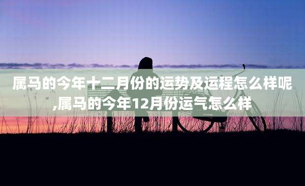 属马的今年十二月份的运势及运程怎么样呢,属马的今年12月份运气怎么样