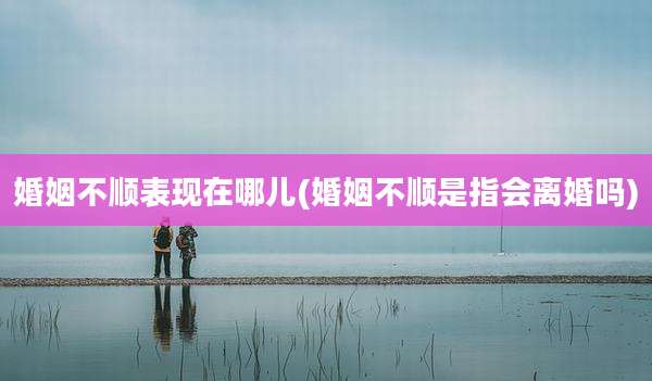 婚姻不顺表现在哪儿(婚姻不顺是指会离婚吗)