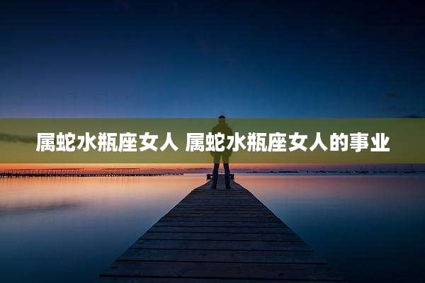 属蛇水瓶座女人 属蛇水瓶座女人的事业