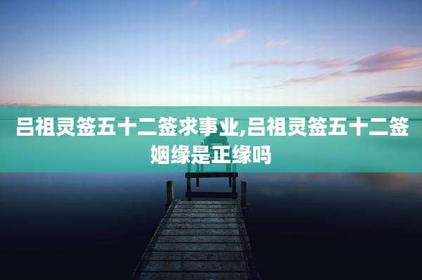 吕祖灵签五十二签求事业,吕祖灵签五十二签姻缘是正缘吗