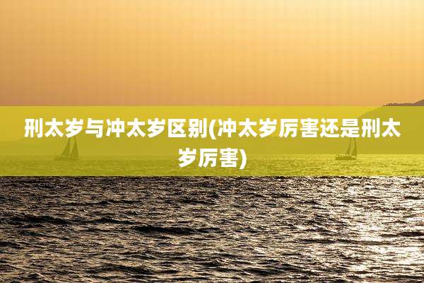 刑太岁与冲太岁区别(冲太岁厉害还是刑太岁厉害)