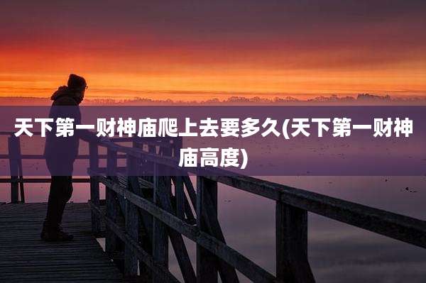 天下第一财神庙爬上去要多久(天下第一财神庙高度)