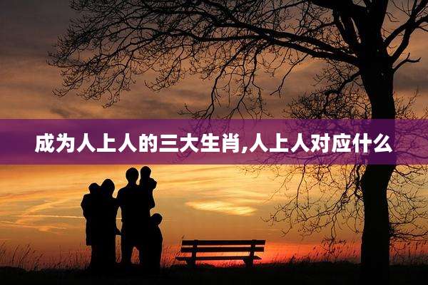 成为人上人的三大生肖,人上人对应什么