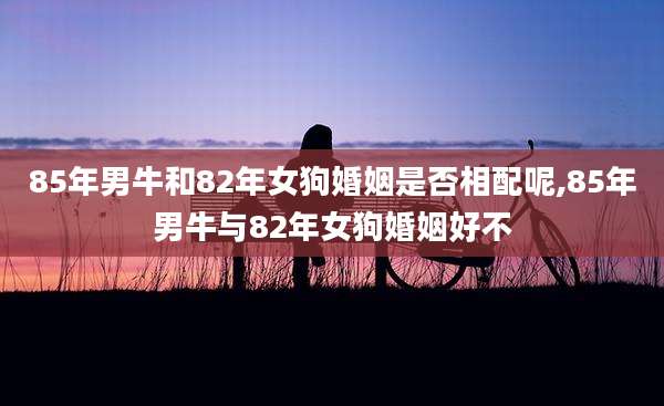 85年男牛和82年女狗婚姻是否相配呢,85年男牛与82年女狗婚姻好不