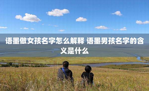 语墨做女孩名字怎么解释 语墨男孩名字的含义是什么