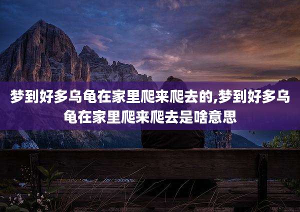 梦到好多乌龟在家里爬来爬去的,梦到好多乌龟在家里爬来爬去是啥意思