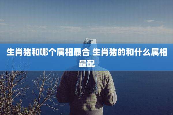 生肖猪和哪个属相最合 生肖猪的和什么属相最配