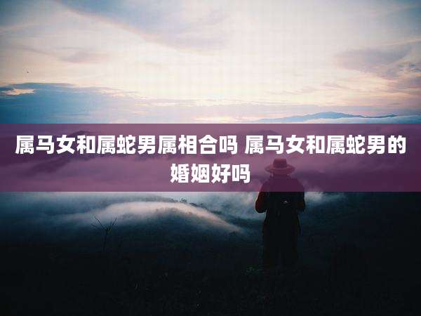 属马女和属蛇男属相合吗 属马女和属蛇男的婚姻好吗