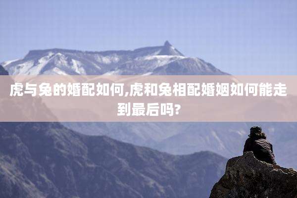 虎与兔的婚配如何,虎和兔相配婚姻如何能走到最后吗?
