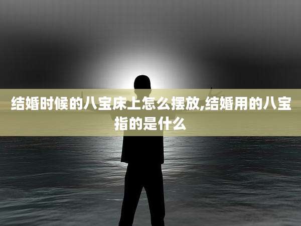 结婚时候的八宝床上怎么摆放,结婚用的八宝指的是什么