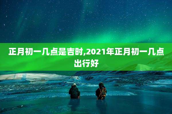 正月初一几点是吉时,2021年正月初一几点出行好