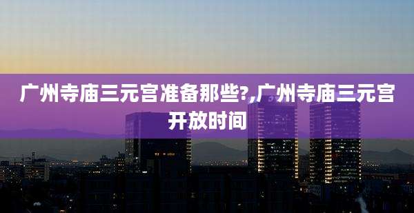 广州寺庙三元宫准备那些?,广州寺庙三元宫开放时间