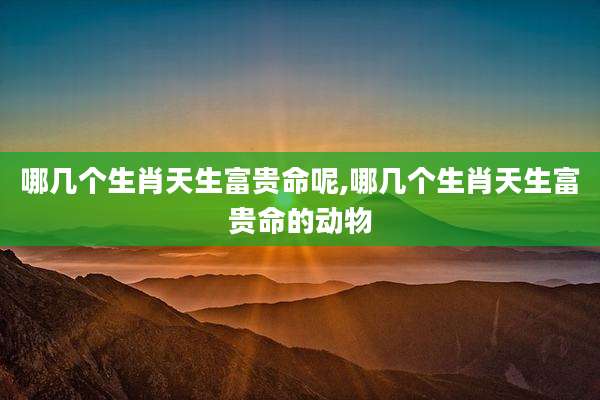 哪几个生肖天生富贵命呢,哪几个生肖天生富贵命的动物
