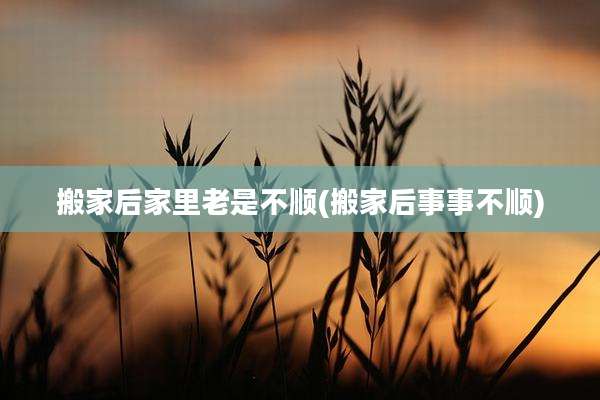 搬家后家里老是不顺(搬家后事事不顺)