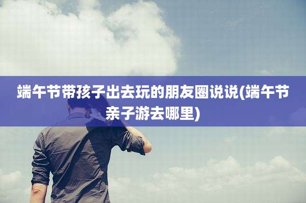 端午节带孩子出去玩的朋友圈说说(端午节亲子游去哪里)