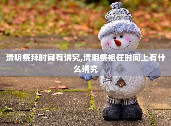 清明祭拜时间有讲究,清明祭祖在时间上有什么讲究