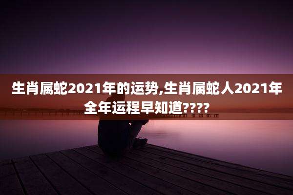 生肖属蛇2021年的运势,生肖属蛇人2021年全年运程早知道????