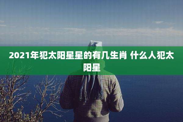 2021年犯太阳星星的有几生肖 什么人犯太阳星