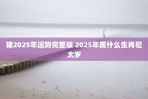 猪2025年运势完整版 2025年属什么生肖犯太岁