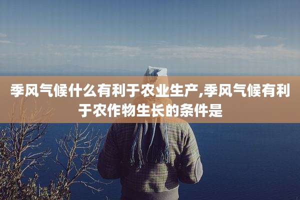 季风气候什么有利于农业生产,季风气候有利于农作物生长的条件是