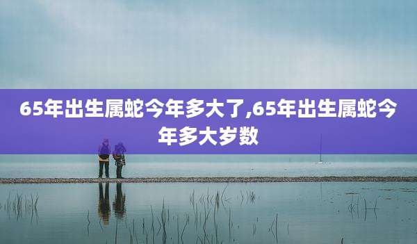 65年出生属蛇今年多大了,65年出生属蛇今年多大岁数